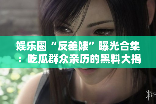 娛樂(lè)圈“反差婊”曝光合集：吃瓜群眾親歷的黑料大揭秘