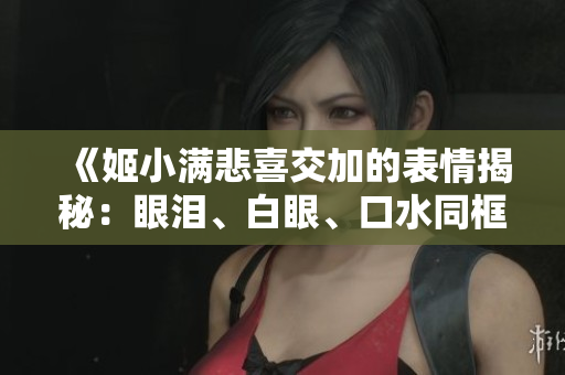 《姬小滿悲喜交加的表情揭秘：眼淚、白眼、口水同框，表情包大解析！》