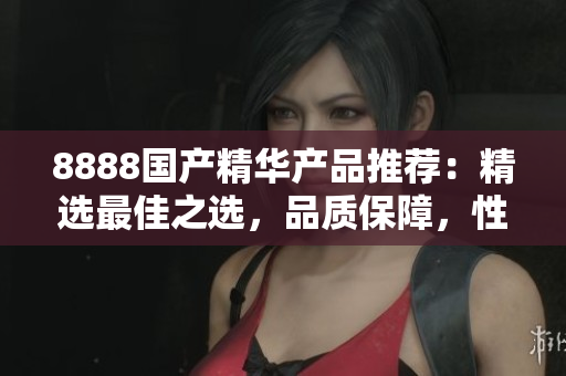 8888國(guó)產(chǎn)精華產(chǎn)品推薦：精選最佳之選，品質(zhì)保障，性價(jià)比超高！