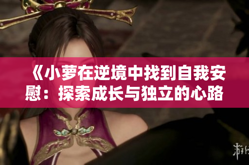 《小蘿在逆境中找到自我安慰：探索成長(zhǎng)與獨(dú)立的心路歷程》