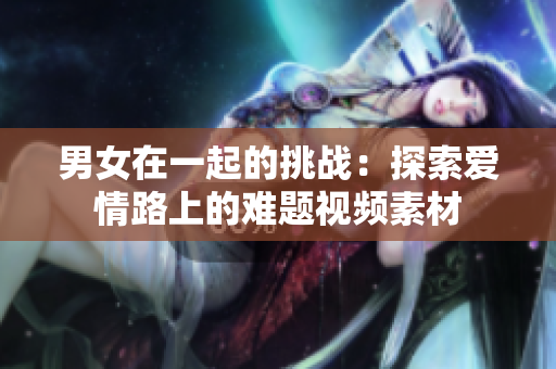 男女在一起的挑戰(zhàn)：探索愛情路上的難題視頻素材
