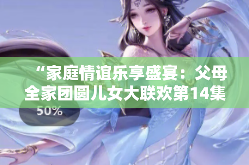 “家庭情誼樂享盛宴：父母全家團圓兒女大聯(lián)歡第14集”