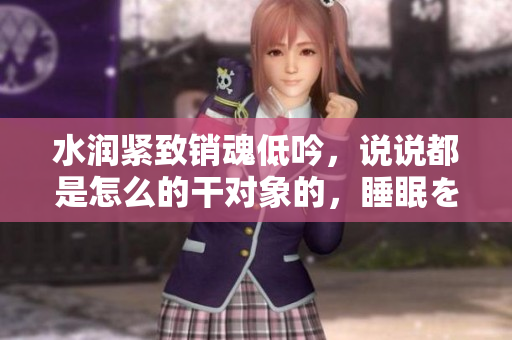 水潤緊致銷魂低吟，說說都是怎么的干對象的，睡眠を取らなくてもいい，睡覺抓著小雞一晚上會怎樣，睡過年紀最大的多少歲六十多，水潤緊致銷魂低吟古代576