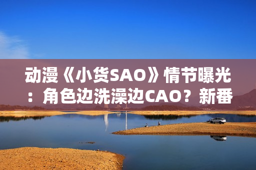 動(dòng)漫《小貨SAO》情節(jié)曝光：角色邊洗澡邊CAO？新番引爭議