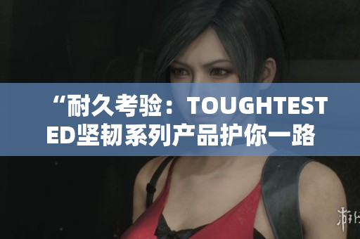 “耐久考驗：TOUGHTESTED堅韌系列產(chǎn)品護(hù)你一路前行”