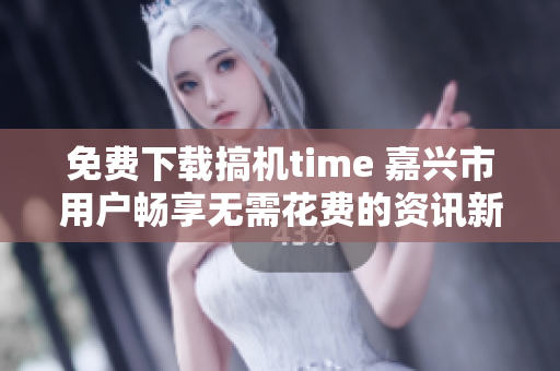 免費(fèi)下載搞機(jī)time 嘉興市用戶暢享無需花費(fèi)的資訊新時代