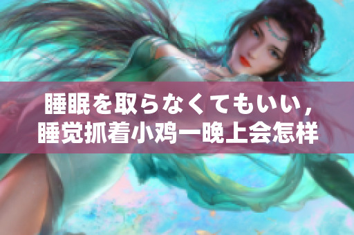 睡眠を取らなくてもいい，睡覺抓著小雞一晚上會怎樣，睡過年紀最大的多少歲六十多，水潤緊致銷魂低吟古代，水潤緊致銷魂低吟，說說都是怎么的干對象的238
