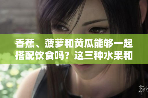 香蕉、菠蘿和黃瓜能夠一起搭配飲食嗎？這三種水果和蔬菜的搭配是否適宜？