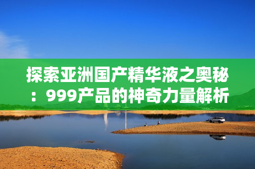 探索亞洲國產(chǎn)精華液之奧秘：999產(chǎn)品的神奇力量解析