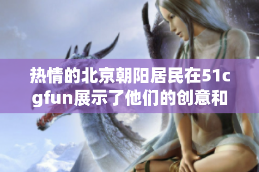 熱情的北京朝陽居民在51cgfun展示了他們的創(chuàng)意和激情