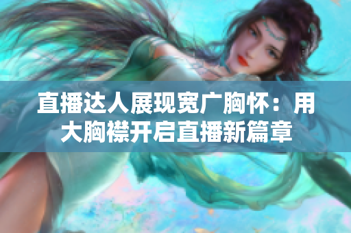 直播達人展現(xiàn)寬廣胸懷：用大胸襟開啟直播新篇章