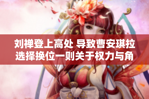劉禪登上高處 導(dǎo)致曹安琪拉選擇換位一則關(guān)于權(quán)力與角色轉(zhuǎn)換的故事