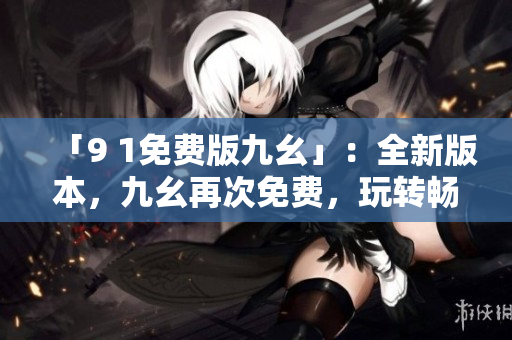 「9 1免費(fèi)版九幺」：全新版本，九幺再次免費(fèi)，玩轉(zhuǎn)暢享快感