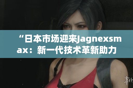 “日本市場迎來Jagnexsmax：新一代技術(shù)革新助力消費(fèi)者體驗(yàn)升級(jí)！”