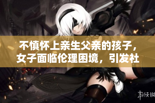 不慎懷上親生父親的孩子，女子面臨倫理困境，引發(fā)社會(huì)關(guān)注