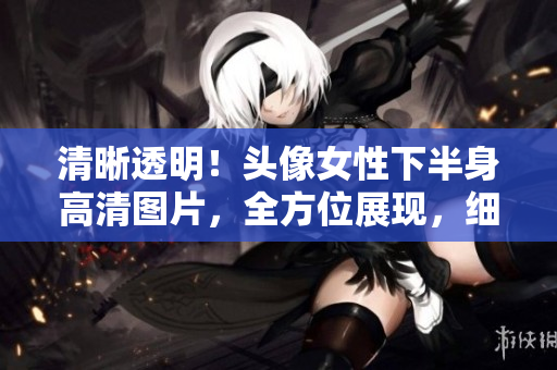 清晰透明！頭像女性下半身高清圖片，全方位展現(xiàn)，細(xì)節(jié)盡顯
