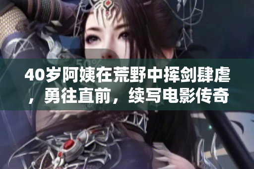 40歲阿姨在荒野中揮劍肆虐，勇往直前，續(xù)寫電影傳奇