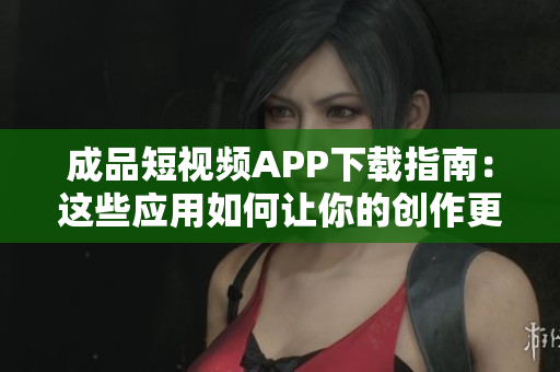 成品短視頻APP下載指南：這些應(yīng)用如何讓你的創(chuàng)作更加出彩？