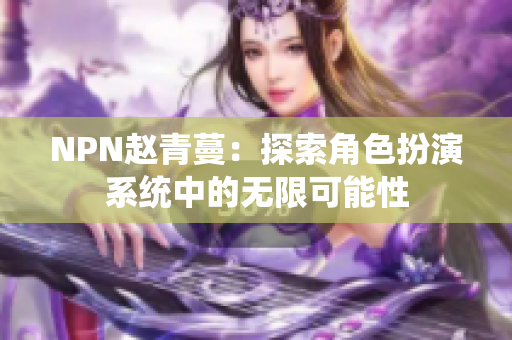 NPN趙青蔓：探索角色扮演系統(tǒng)中的無限可能性