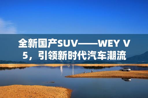 全新國產(chǎn)SUV——WEY V5，引領(lǐng)新時(shí)代汽車潮流