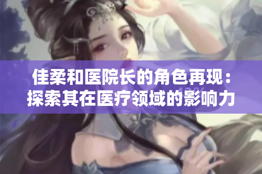 佳柔和醫(yī)院長的角色再現(xiàn)：探索其在醫(yī)療領(lǐng)域的影響力與領(lǐng)導(dǎo)風(fēng)格
