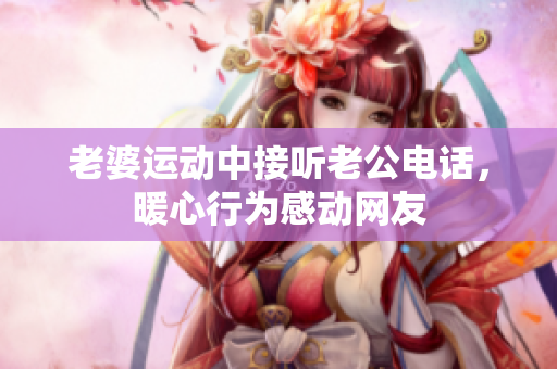老婆運(yùn)動中接聽老公電話，暖心行為感動網(wǎng)友