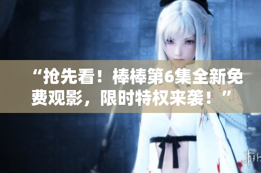 “搶先看！棒棒第6集全新免費觀影，限時特權(quán)來襲！”