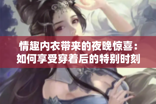 情趣內衣帶來的夜晚驚喜：如何享受穿著后的特別時刻