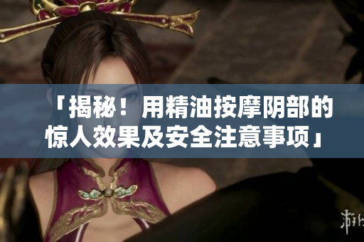 「揭秘！用精油按摩陰部的驚人效果及安全注意事項(xiàng)」