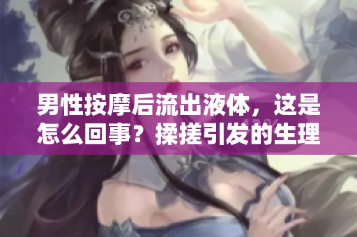 男性按摩后流出液體，這是怎么回事？揉搓引發(fā)的生理反應詳解