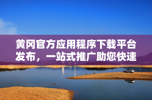 黃岡官方應(yīng)用程序下載平臺(tái)發(fā)布，一站式推廣助您快速下載各類應(yīng)用