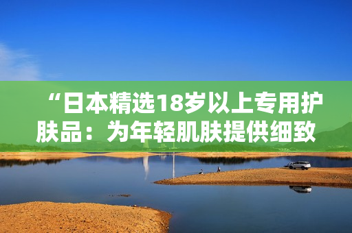 “日本精選18歲以上專用護膚品：為年輕肌膚提供細致呵護！”