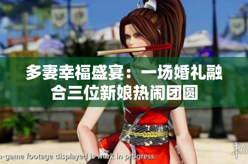 多妻幸福盛宴：一場(chǎng)婚禮融合三位新娘熱鬧團(tuán)圓
