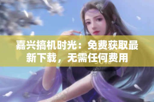 嘉興搞機(jī)時(shí)光：免費(fèi)獲取最新下載，無(wú)需任何費(fèi)用