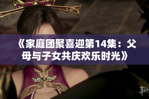 《家庭團(tuán)聚喜迎第14集：父母與子女共慶歡樂時(shí)光》