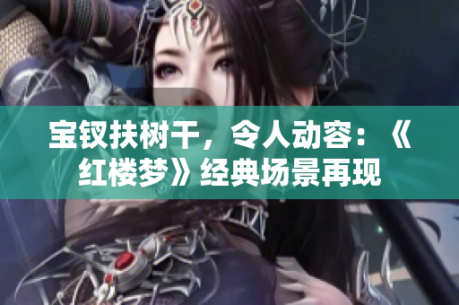 寶釵扶樹(shù)干，令人動(dòng)容：《紅樓夢(mèng)》經(jīng)典場(chǎng)景再現(xiàn)