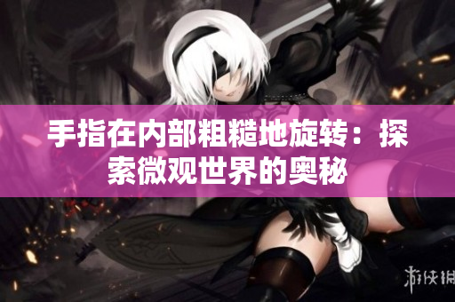 手指在內(nèi)部粗糙地旋轉(zhuǎn)：探索微觀世界的奧秘