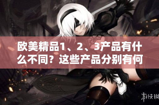 歐美精品1、2、3產(chǎn)品有什么不同？這些產(chǎn)品分別有何特點？