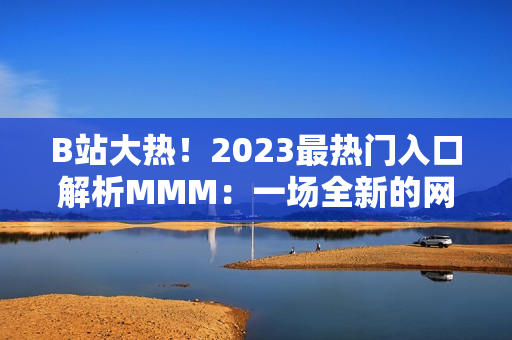 B站大熱！2023最熱門(mén)入口解析MMM：一場(chǎng)全新的網(wǎng)絡(luò)文化體驗(yàn)