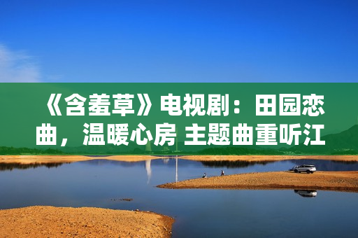 《含羞草》電視?。禾飯@戀曲，溫暖心房 主題曲重聽(tīng)江河笑艷陽(yáng)