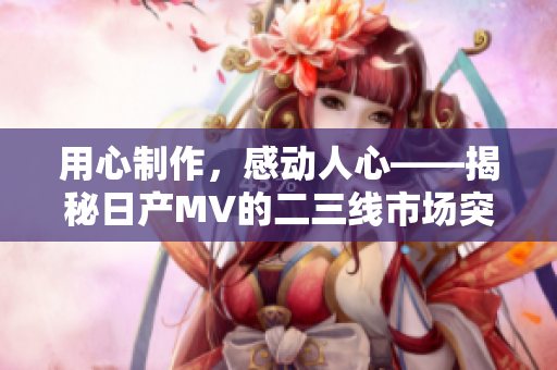 用心制作，感動人心——揭秘日產(chǎn)MV的二三線市場突破秘籍