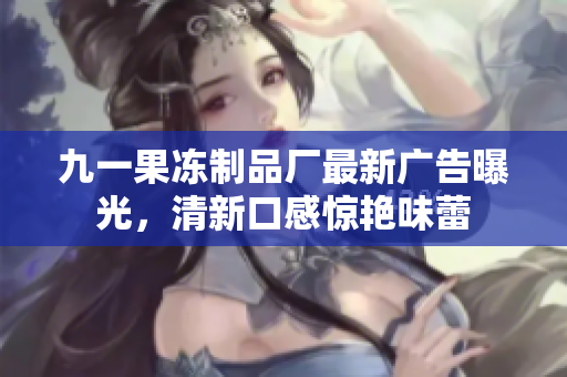 九一果凍制品廠最新廣告曝光，清新口感驚艷味蕾