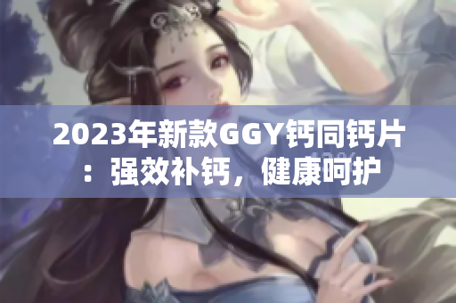 2023年新款GGY鈣同鈣片：強(qiáng)效補(bǔ)鈣，健康呵護(hù)