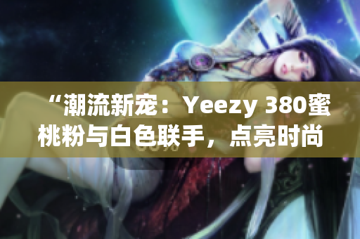 “潮流新寵：Yeezy 380蜜桃粉與白色聯(lián)手，點(diǎn)亮?xí)r尚界”