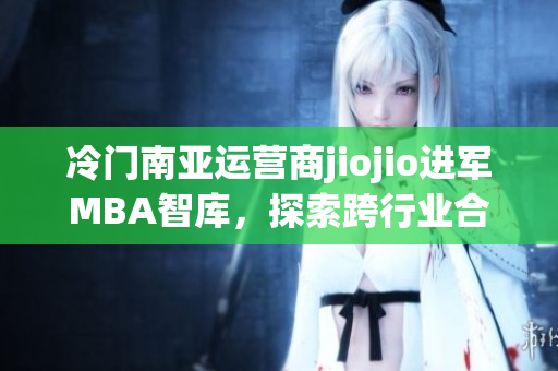 冷門南亞運(yùn)營(yíng)商jiojio進(jìn)軍MBA智庫，探索跨行業(yè)合作可能性