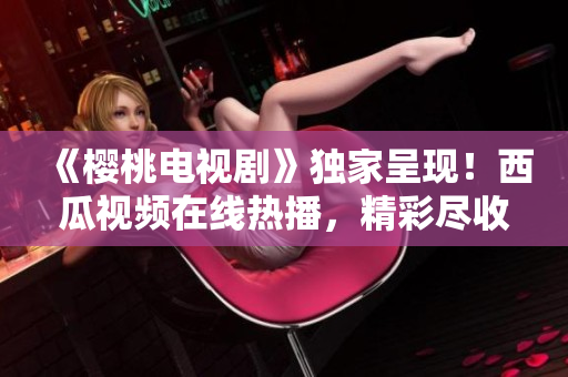 《櫻桃電視劇》獨家呈現(xiàn)！西瓜視頻在線熱播，精彩盡收眼底