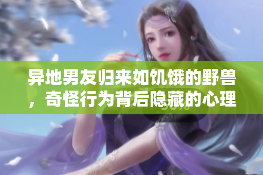 異地男友歸來如饑餓的野獸，奇怪行為背后隱藏的心理動因探析