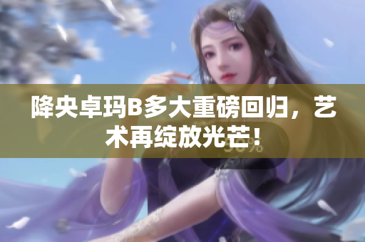 降央卓瑪B多大重磅回歸，藝術(shù)再綻放光芒！