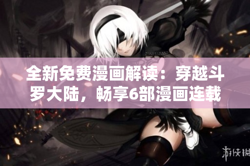 全新免費(fèi)漫畫解讀：穿越斗羅大陸，暢享6部漫畫連載！