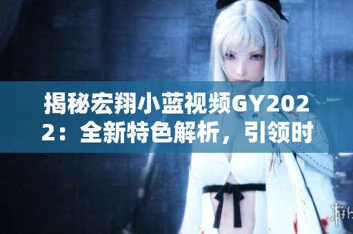 揭秘宏翔小藍(lán)視頻GY2022：全新特色解析，引領(lǐng)時(shí)代潮流